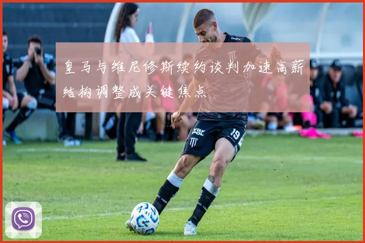皇马与维尼修斯续约谈判加速高薪结构调整成关键焦点