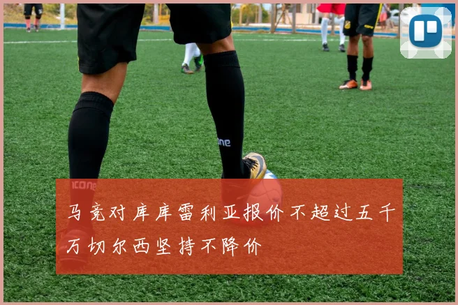 马竞对库库雷利亚报价不超过五千万切尔西坚持不降价