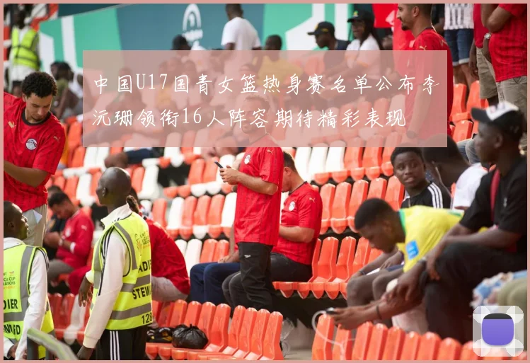 中国U17国青女篮热身赛名单公布李沅珊领衔16人阵容期待精彩表现