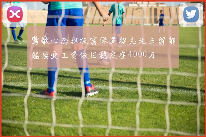 莺歌心态积极富保罗称无论去留都能接受工资依旧稳定在4000万