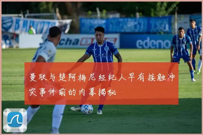 曼联与楚阿梅尼经纪人早有接触冲突事件前的内幕揭秘