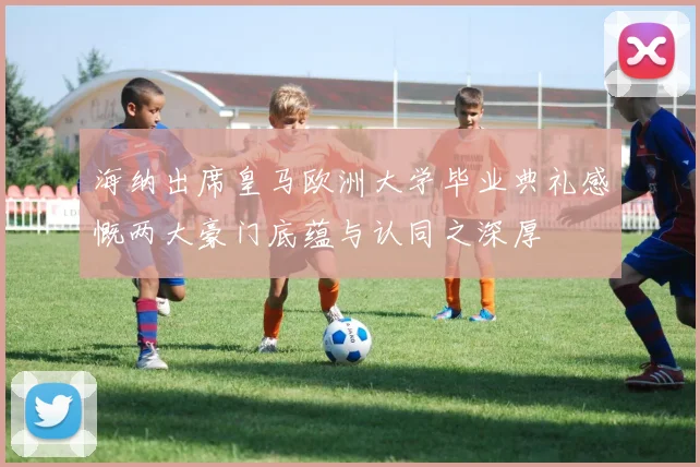 海纳出席皇马欧洲大学毕业典礼感慨两大豪门底蕴与认同之深厚