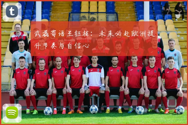 武磊寄语王钰栋：未来必赴欧洲提升节奏与自信心