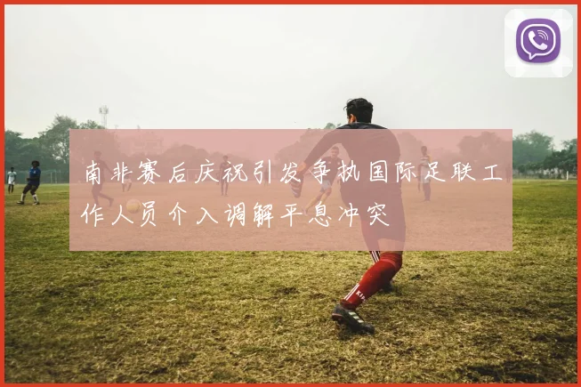 南非赛后庆祝引发争执国际足联工作人员介入调解平息冲突
