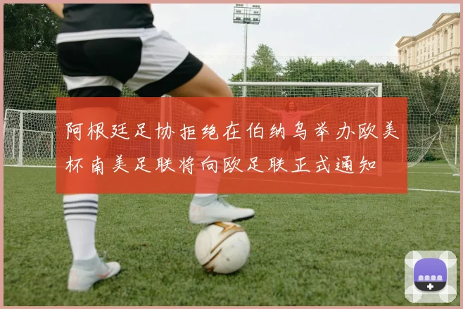 阿根廷足协拒绝在伯纳乌举办欧美杯南美足联将向欧足联正式通知