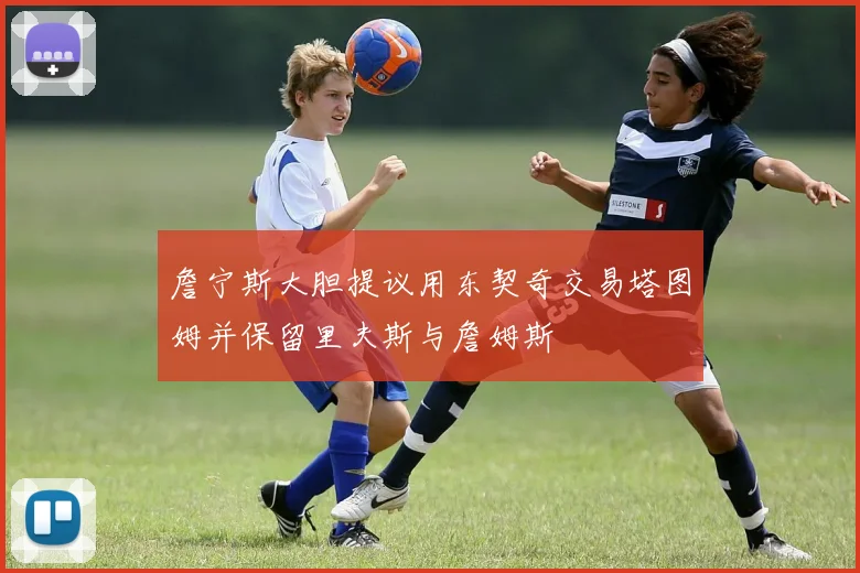 詹宁斯大胆提议用东契奇交易塔图姆并保留里夫斯与詹姆斯