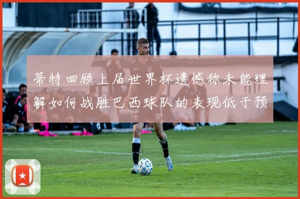 蒂特回顾上届世界杯遗憾称未能理解如何战胜巴西球队的表现低于预期