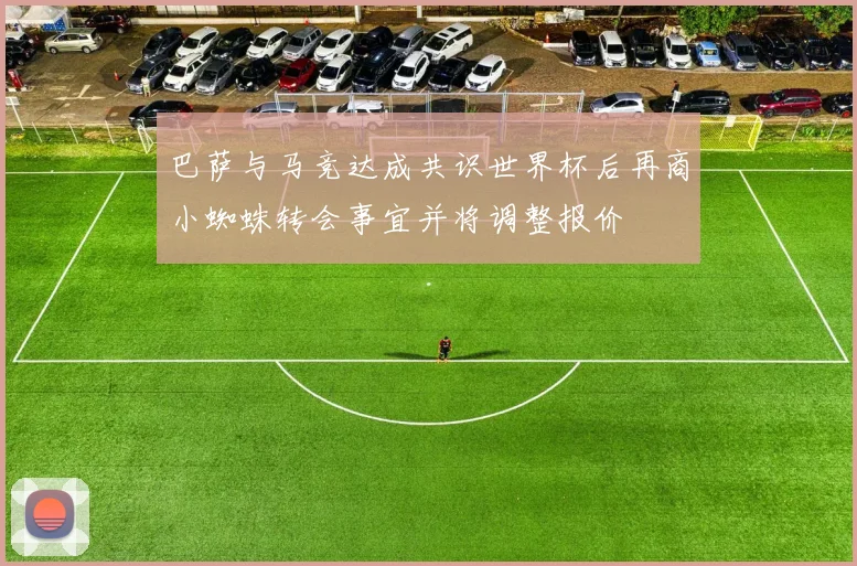 巴萨与马竞达成共识世界杯后再商小蜘蛛转会事宜并将调整报价