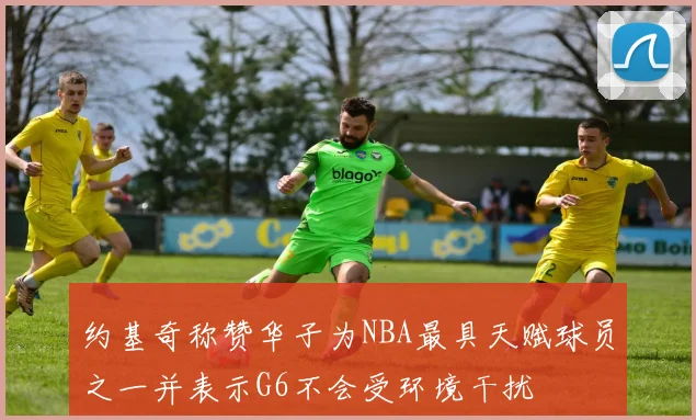 约基奇称赞华子为NBA最具天赋球员之一并表示G6不会受环境干扰