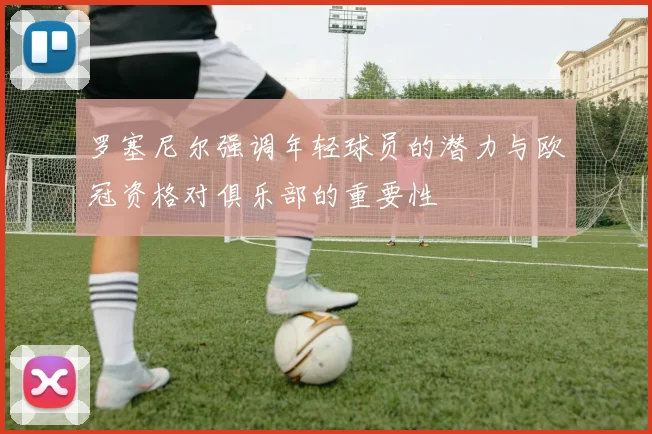 罗塞尼尔强调年轻球员的潜力与欧冠资格对俱乐部的重要性