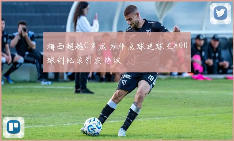 梅西超越C罗成为非点球进球王800球创纪录引发热议