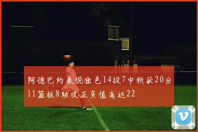 阿德巴约表现出色14投7中斩获20分11篮板8助攻正负值高达22