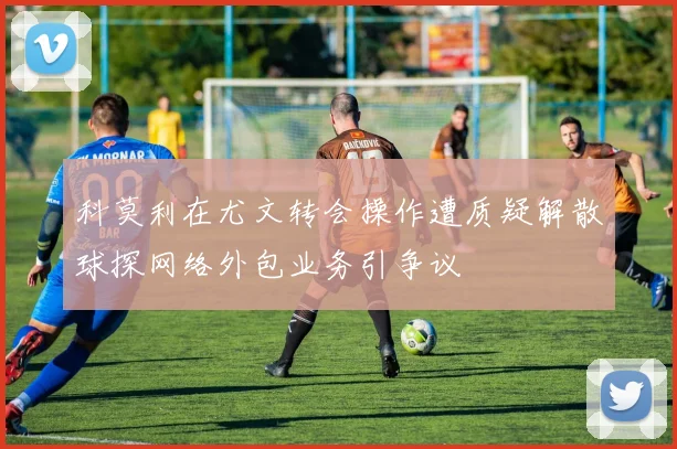 科莫利在尤文转会操作遭质疑解散球探网络外包业务引争议