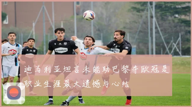 迪马利亚坦言未能助巴黎夺欧冠是职业生涯最大遗憾与心结