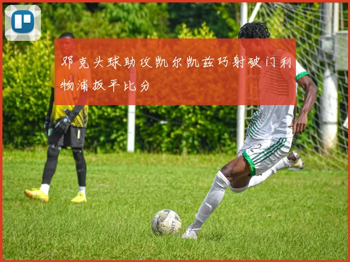 邓克头球助攻凯尔凯兹巧射破门利物浦扳平比分