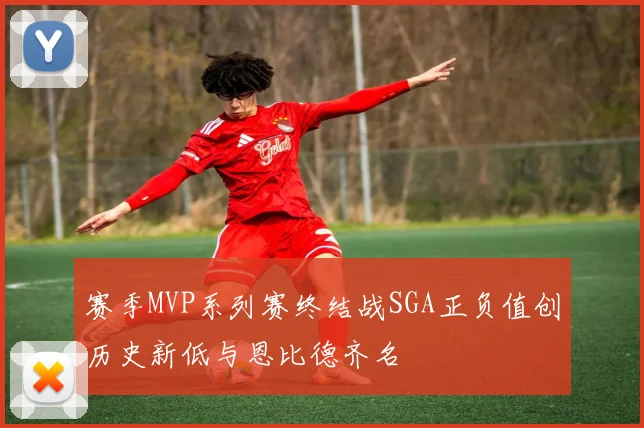 赛季MVP系列赛终结战SGA正负值创历史新低与恩比德齐名