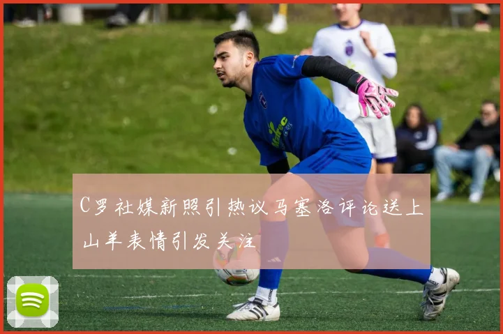 C罗社媒新照引热议马塞洛评论送上山羊表情引发关注