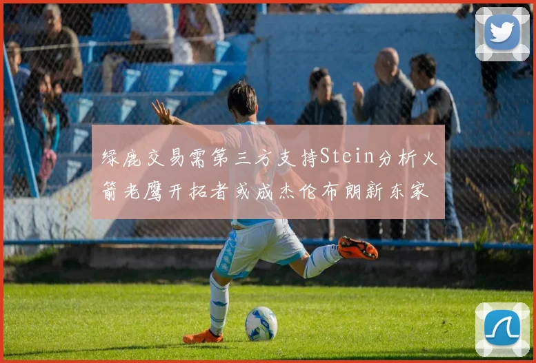绿鹿交易需第三方支持Stein分析火箭老鹰开拓者或成杰伦布朗新东家
