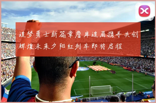追梦勇士新篇章詹库追眉携手共创辉煌未来夕阳红列车即将启程