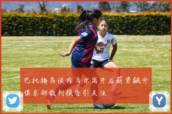 巴托梅乌谈内马尔离开后薪资飙升俱乐部裁判报告引关注