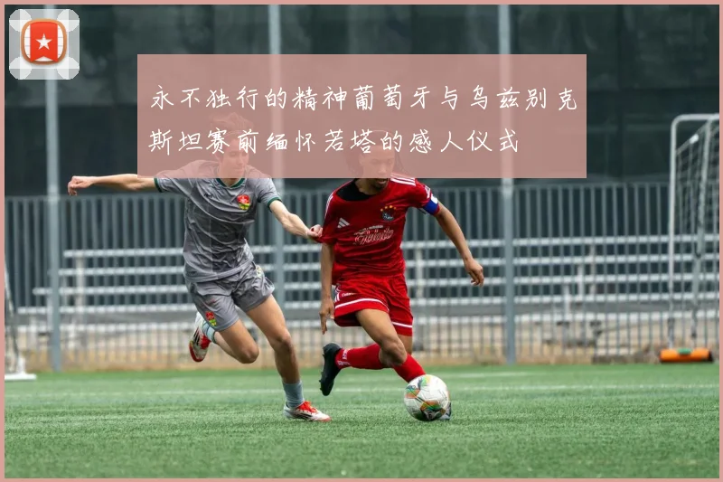 永不独行的精神葡萄牙与乌兹别克斯坦赛前缅怀若塔的感人仪式